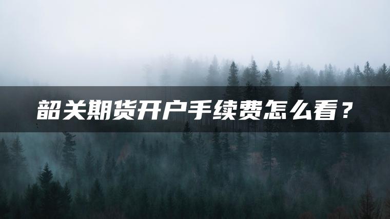 韶关期货开户手续费怎么看？