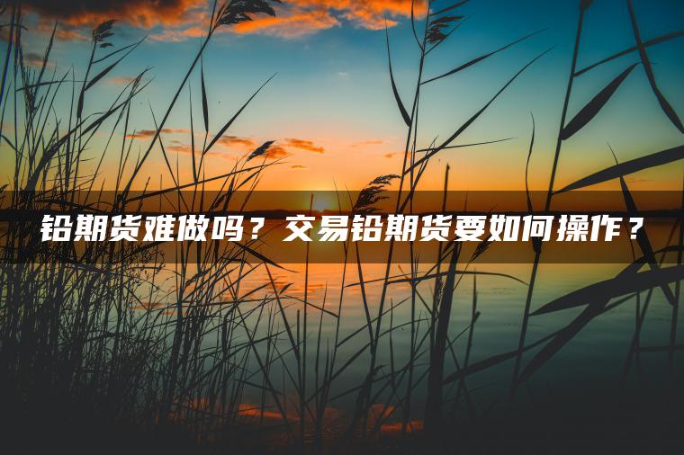铅期货难做吗?交易铅期货要如何操作? 铅期货难做吗?交易铅期货要如何操作?