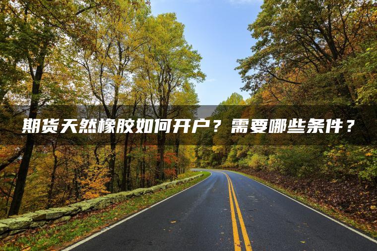 期货天然橡胶如何开户？需要哪些条件？