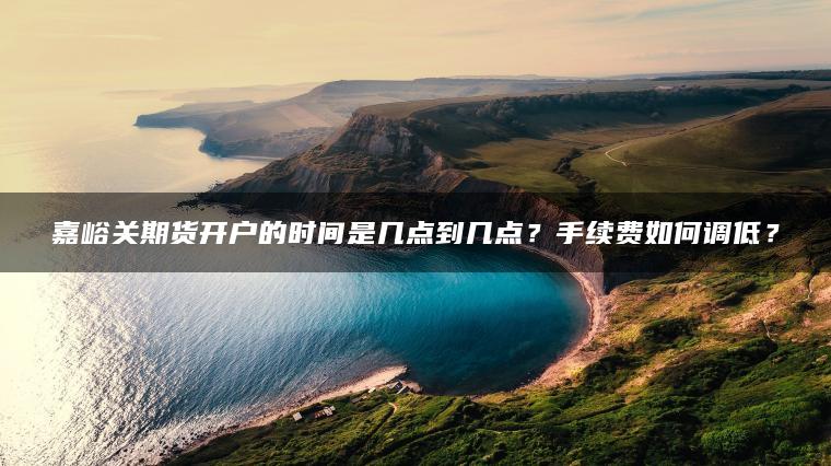 嘉峪关期货开户的时间是几点到几点?手续费如何调低? 嘉峪关期货开户的时间是几点到几点?手续费如何调低?