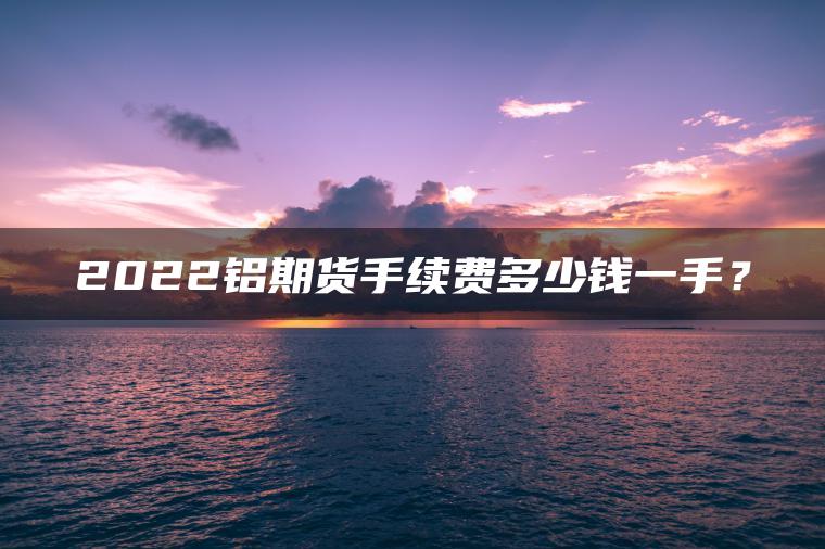 2022铝期货手续费多少钱一手？