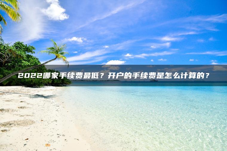 2022哪家手续费最低?开户的手续费是怎么计算的? 2022哪家手续费最低?开户的手续费是怎么计算的?