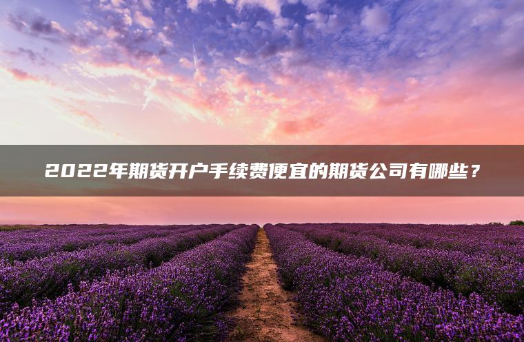 2022年期货开户手续费便宜的期货公司有哪些？