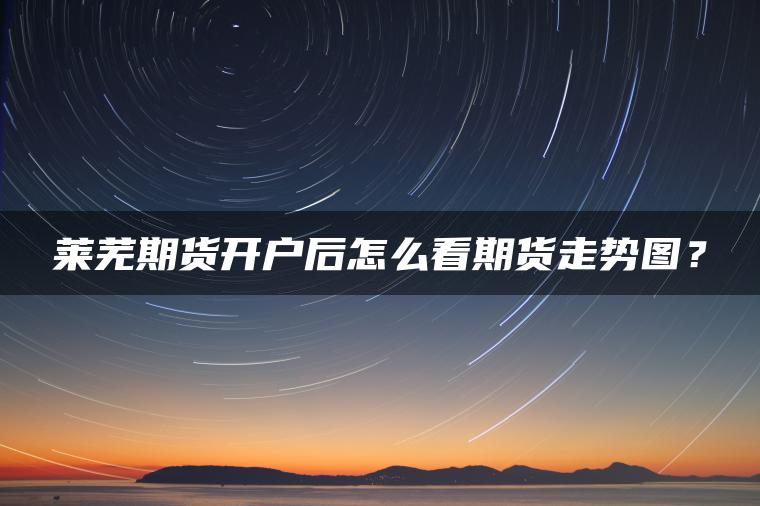莱芜期货开户后怎么看期货走势图? 莱芜期货开户后怎么看期货走势图?