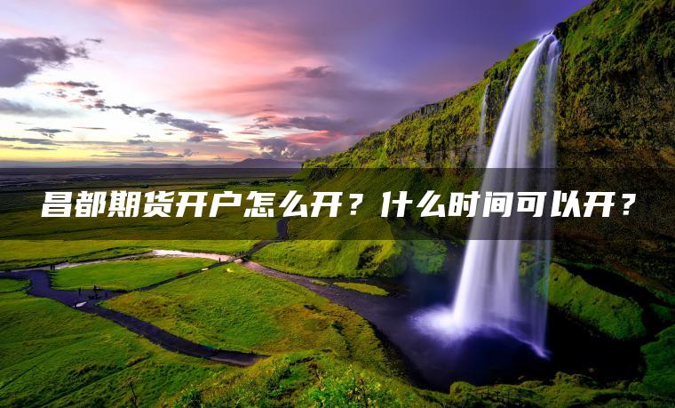 昌都期货开户怎么开?什么时间可以开? 昌都期货开户怎么开?什么时间可以开?