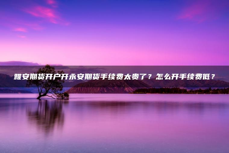 雅安期货开户开永安期货手续费太贵了？怎么开手续费低？