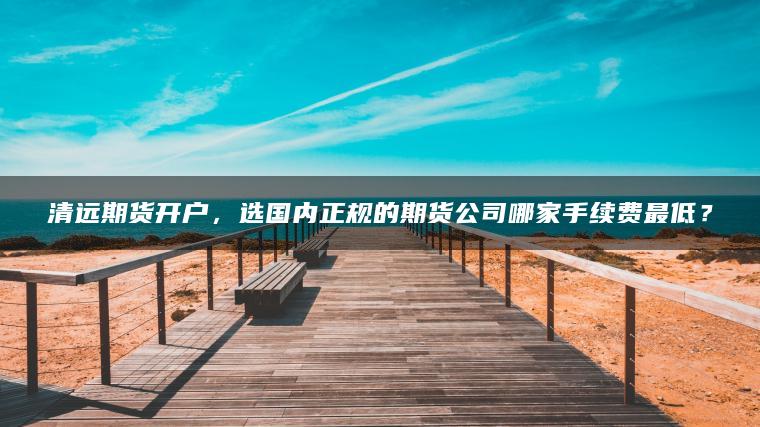清远期货开户，选国内正规的期货公司哪家手续费最低？