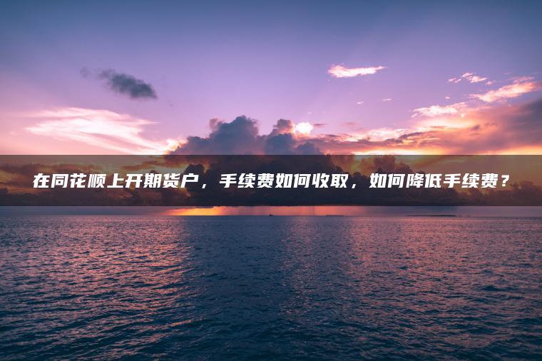 在同花顺上开期货户，手续费如何收取，如何降低手续费？
