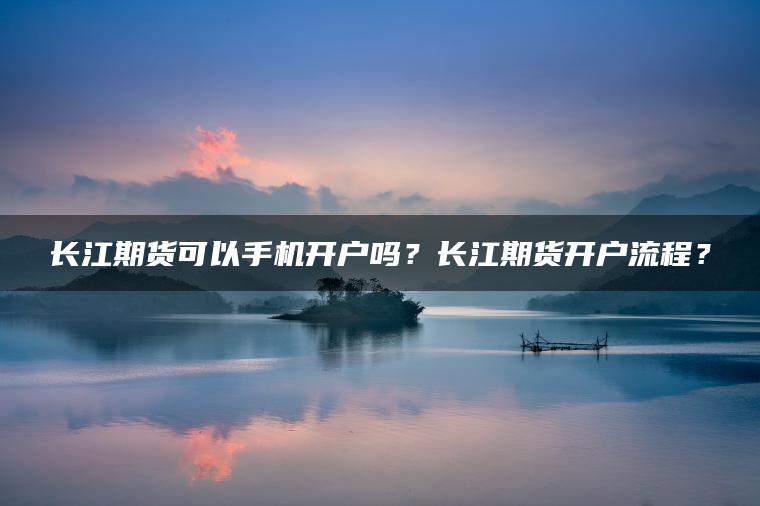 长江期货可以手机开户吗？长江期货开户流程？