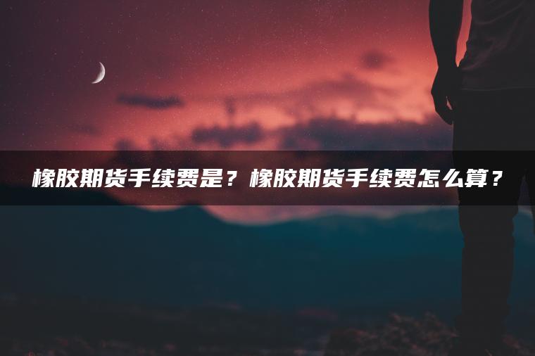 橡胶期货手续费是？橡胶期货手续费怎么算？