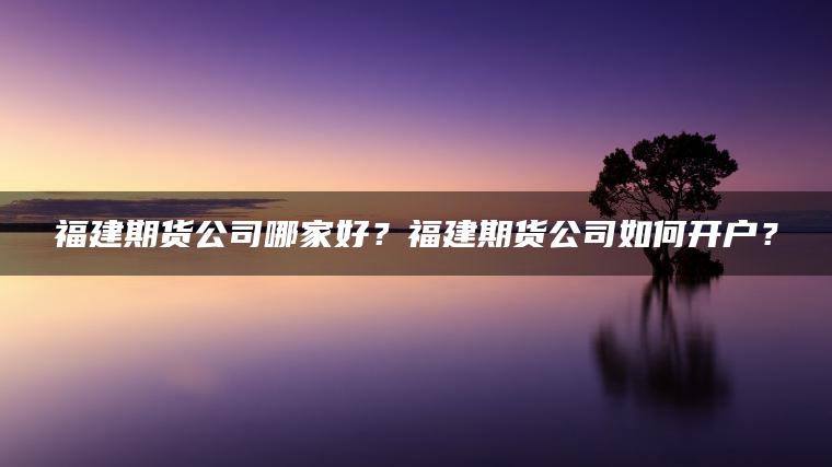 福建期货公司哪家好？福建期货公司如何开户？
