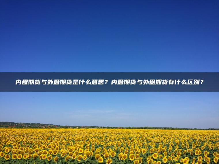 内盘期货与外盘期货是什么意思？内盘期货与外盘期货有什么区别？