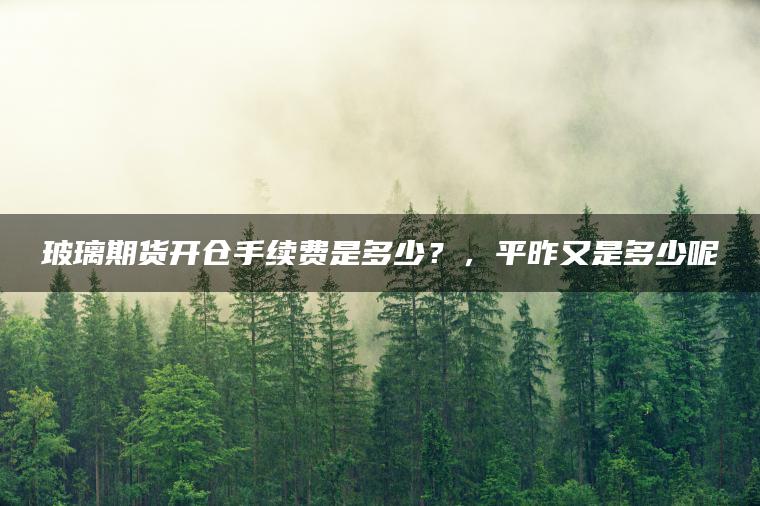 玻璃期货开仓手续费是多少？，平昨又是多少呢