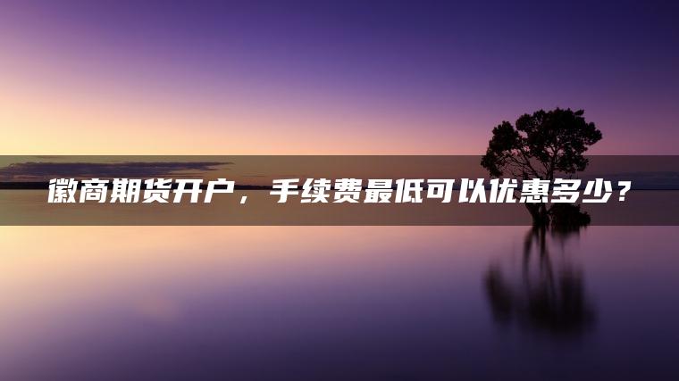 徽商期货开户，手续费最低可以优惠多少？