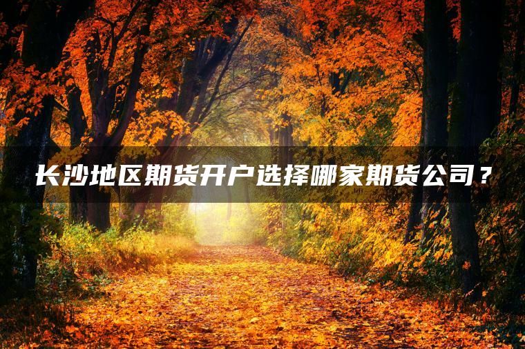 长沙地区期货开户选择哪家期货公司？