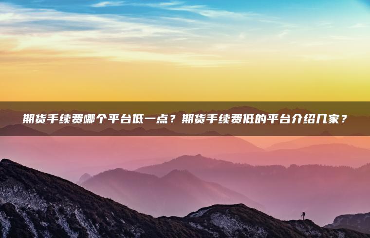 期货手续费哪个平台低一点？期货手续费低的平台介绍几家？