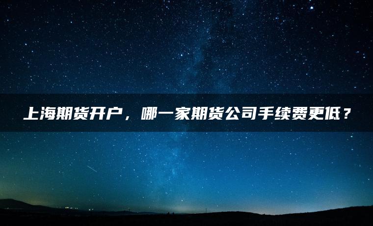 上海期货开户,哪一家期货公司手续费更低? 上海期货开户,哪一家期货公司手续费更低?