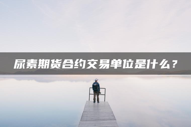 尿素期货合约交易单位是什么？