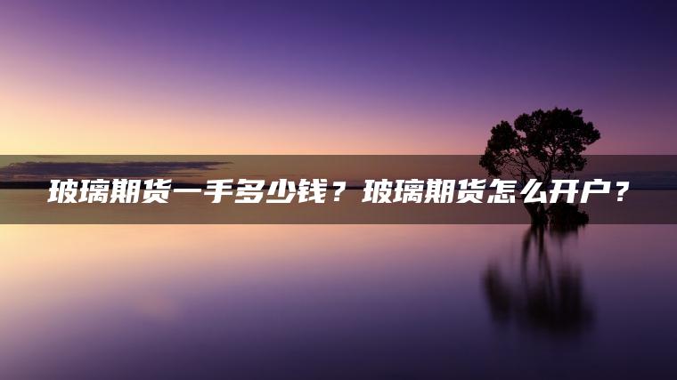 玻璃期货一手多少钱?玻璃期货怎么开户? 玻璃期货一手多少钱?玻璃期货怎么开户?