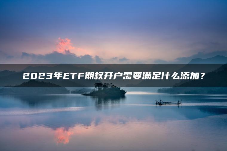 2023年ETF期权开户需要满足什么添加? 2023年ETF期权开户需要满足什么添加?