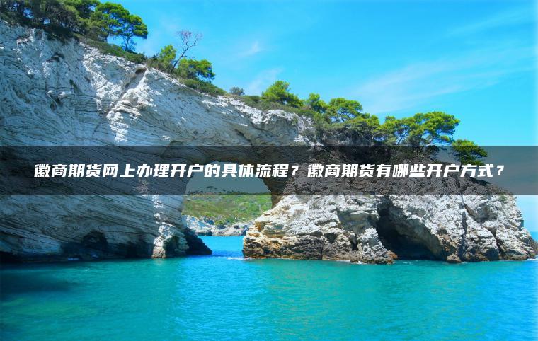 徽商期货网上办理开户的具体流程？徽商期货有哪些开户方式？