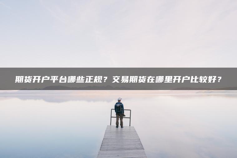 期货开户平台哪些正规？交易期货在哪里开户比较好？