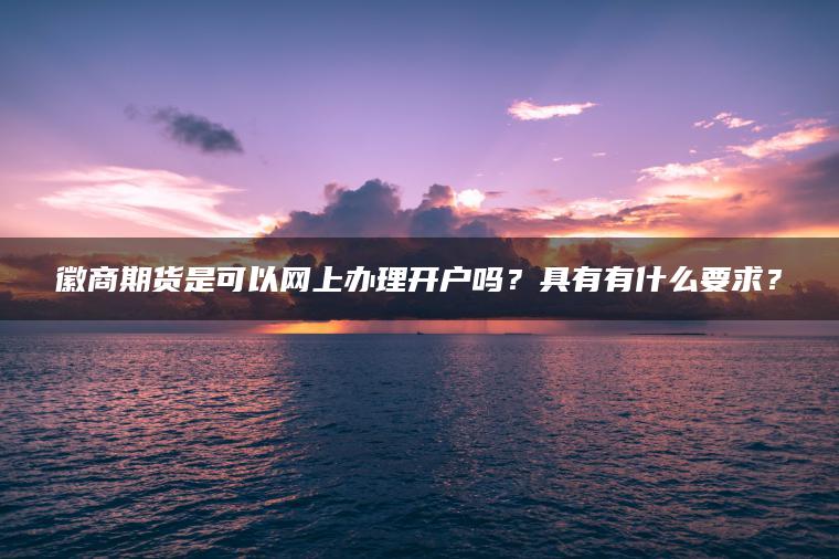 徽商期货是可以网上办理开户吗？具有有什么要求？
