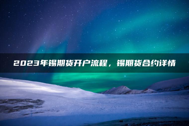 2023年锡期货开户流程，锡期货合约详情