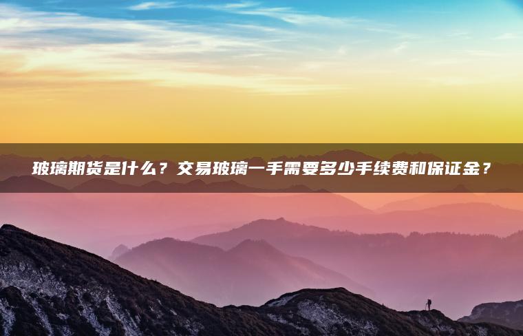 玻璃期货是什么？交易玻璃一手需要多少手续费和保证金？