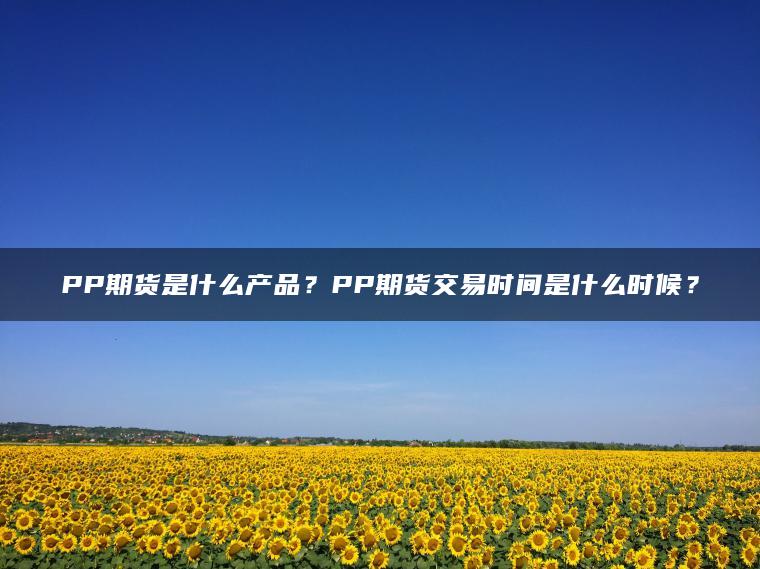 PP期货是什么产品？PP期货交易时间是什么时候？