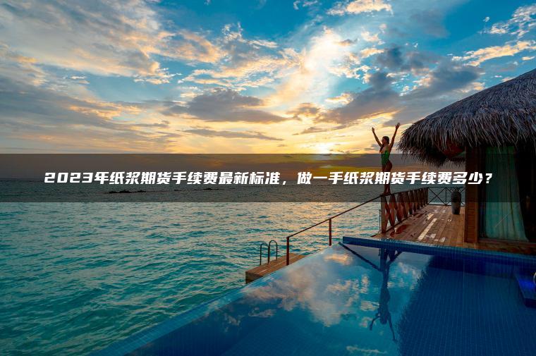 2023年纸浆期货手续费最新标准，做一手纸浆期货手续费多少？
