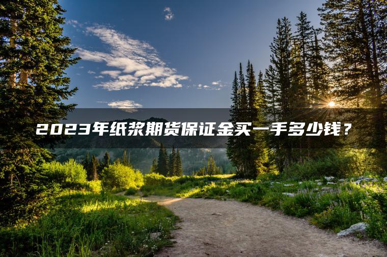 2023年纸浆期货保证金买一手多少钱? 2023年纸浆期货保证金买一手多少钱?