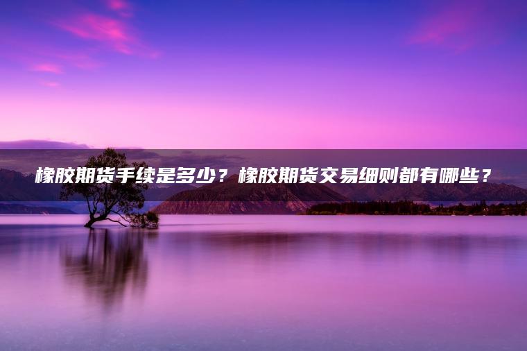 橡胶期货手续是多少？橡胶期货交易细则都有哪些？