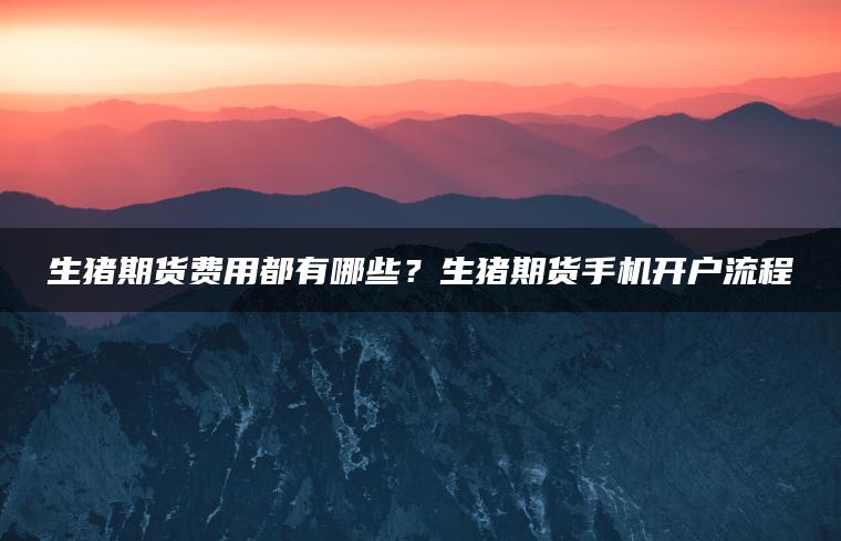 生猪期货费用都有哪些？生猪期货手机开户流程