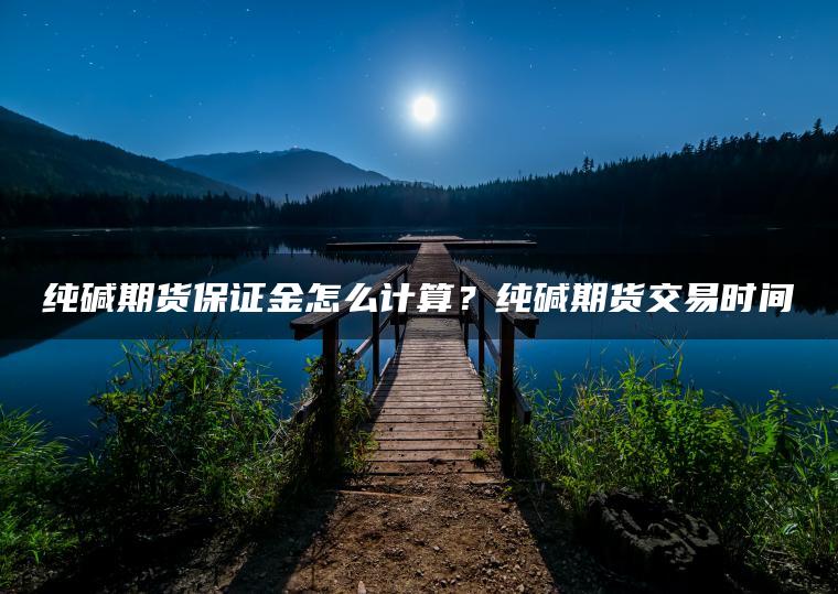 纯碱期货保证金怎么计算？纯碱期货交易时间
