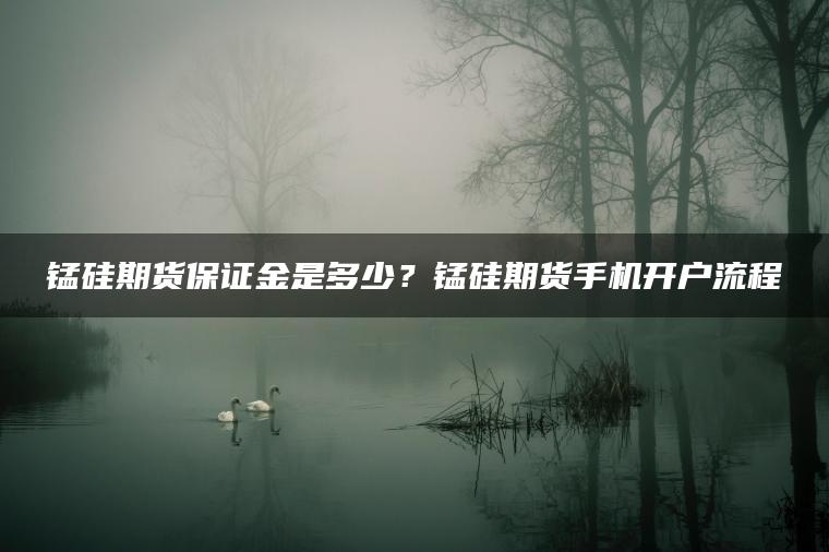 锰硅期货保证金是多少？锰硅期货手机开户流程