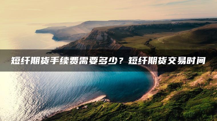 短纤期货手续费需要多少？短纤期货交易时间
