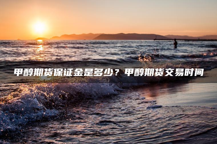 甲醇期货保证金是多少？甲醇期货交易时间