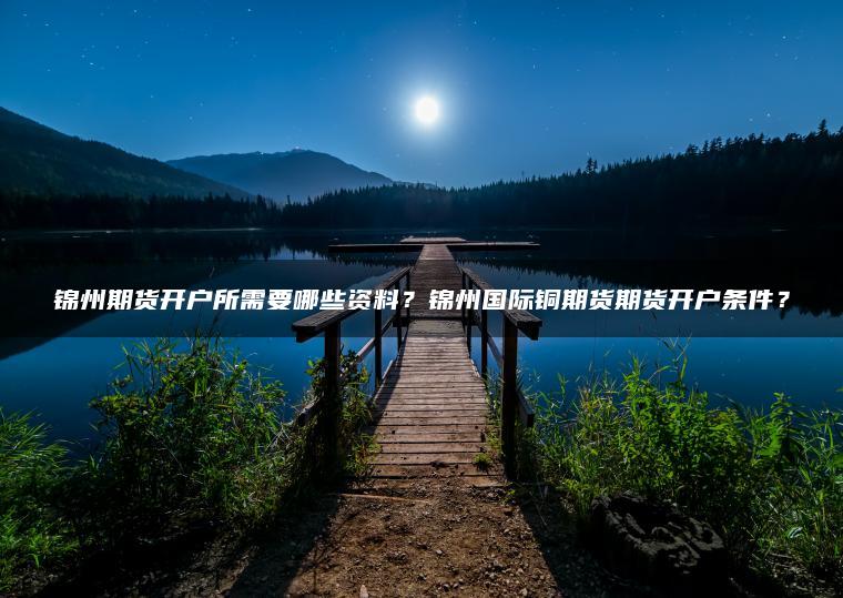 锦州期货开户所需要哪些资料？锦州国际铜期货期货开户条件？