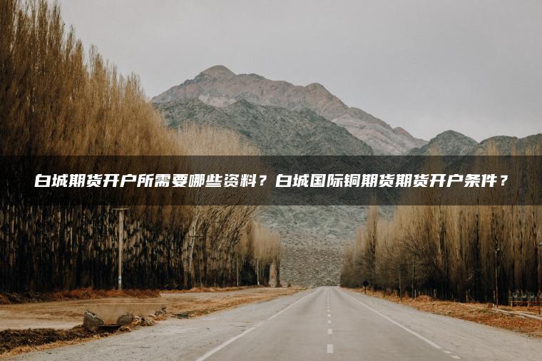 白城期货开户所需要哪些资料？白城国际铜期货期货开户条件？