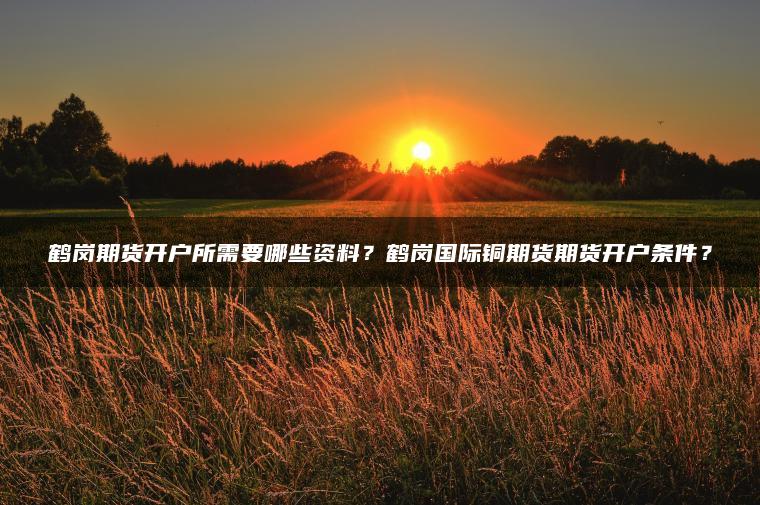 鹤岗期货开户所需要哪些资料？鹤岗国际铜期货期货开户条件？