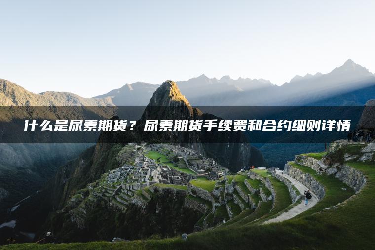 什么是尿素期货？尿素期货手续费和合约细则详情