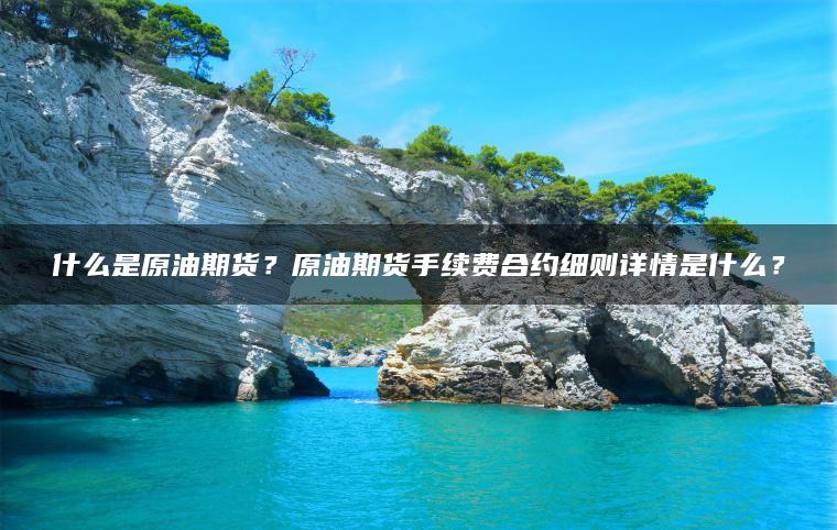 什么是原油期货？原油期货手续费合约细则详情是什么？