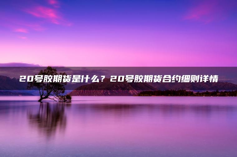20号胶期货是什么？20号胶期货合约细则详情