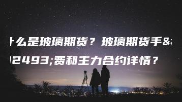 什么是玻璃期货？玻璃期货手续费和主力合约详情？