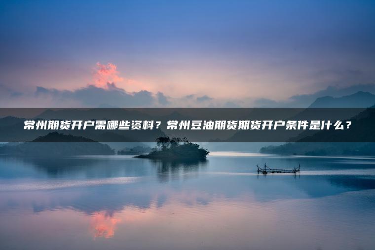 常州期货开户需哪些资料？常州豆油期货期货开户条件是什么？