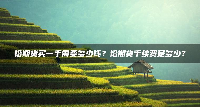 铅期货买一手需要多少钱?铅期货手续费是多少? 铅期货买一手需要多少钱?铅期货手续费是多少?