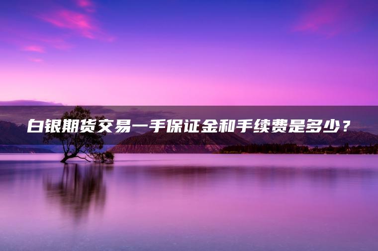 白银期货交易一手保证金和手续费是多少？