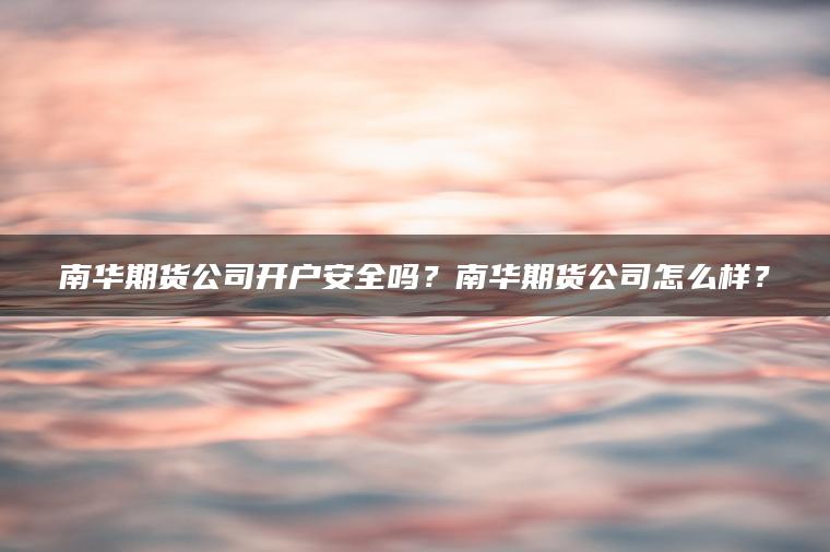 南华期货公司开户安全吗？南华期货公司怎么样？