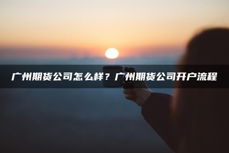 广州期货公司怎么样?广州期货公司开户流程 广州期货公司怎么样?广州期货公司开户流程